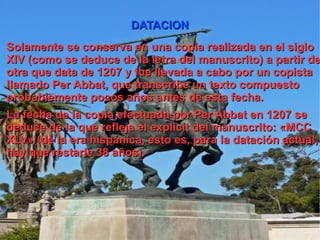 DATACION Solamente se conserva en una copia realizada en el siglo XIV (como se deduce de la letra del manuscrito) a partir de otra que data de 1207 y fue llevada a cabo por un copista llamado Per Abbat , que transcribe un texto compuesto probablemente pocos años antes de esta fecha. La fecha de la copia efectuada por Per Abbat en 1207 se deduce de la que refleja el explicit del manuscrito: «MCC XLV» (de la era hispánica , esto es, para la datación actual, hay que restarle 38 años). 