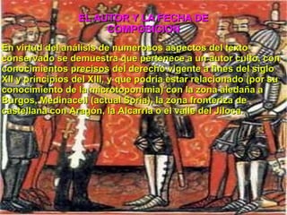 En virtud del análisis de numerosos aspectos del texto conservado se demuestra que pertenece a un autor culto, con conocimientos precisos del derecho vigente a fines del siglo XII y principios del XIII , y que podría estar relacionado (por su conocimiento de la microtoponimia) con la zona aledaña a Burgos , Medinaceli (actual Soria ), la zona fronteriza de castellana con Aragón , la Alcarria o el valle del Jiloca . EL AUTOR Y LA FECHA DE COMPOSICION 