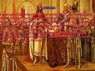 LENGUA La lengua utilizada es la de un autor culto, un letrado que debió trabajar para alguna cancillería o al menos como notario de algún noble o monasterio, puesto que conoce el lenguaje jurídico y administrativo con precisión técnica, y que domina varios registros, entre ellos, claro está, el estilo propio de los cantares de gesta medievales, que necesitaban ciertos estilemas exclusivos, como el epíteto épico o el lenguaje formular. 