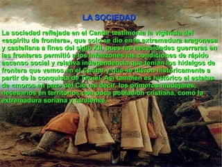 LA SOCIEDAD La sociedad reflejada en el Cantar testimonia la vigencia del «espíritu de frontera», que solo se dio en la extremadura aragonesa y castellana a fines del siglo XII, pues las necesidades guerreras en las fronteras permitió a los infanzones las condiciones de rápido ascenso social y relativa independencia que tenían los hidalgos de frontera que vemos en el Cantar y que se dieron históricamente a partir de la conquista de Teruel. Así también es histórico el estatus de «moros en paz» del Cid, es decir, los primeros mudéjares , necesarios en territorios con poca población cristiana, como la extremadura soriana y turolense. 