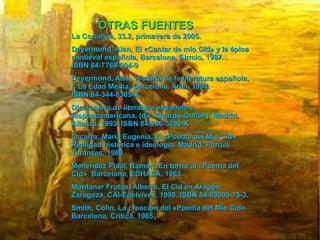 OTRAS FUENTES La Corónica, 33.2, primavera de 2005. Deyermond, Alan, El «Cantar de mio Cid» y la épica medieval española, Barcelona, Sirmio, 1987. ISBN 84-7769-004-9 Deyermond, Alan, Historia de la literatura española. I: La Edad Media, Barcelona, Ariel, 1994. ISBN 84-344-8305-X Diccionario de literatura española e hispanoamericana, (dir. Ricardo Gullón), Madrid, Alianza, 1993. ISBN 84-206-5292-X Lacarra, María Eugenia, El «Poema del Mio Cid». Realidad histórica e ideología. Madrid, Porrúa Turanzas, 1980. Menéndez Pidal, Ramón, En torno al «Poema del Cid». Barcelona, EDHASA, 1963. Montaner Frutos, Alberto, El Cid en Aragón, Zaragoza, CAI-Edelvives, 1998. ISBN 84-88305-75-3 . Smith, Colin, La creación del «Poema del Mio Cid». Barcelona, Crítica, 1985 