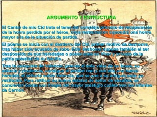 El Cantar de mio Cid trata el tema del complejo proceso de recuperación de la honra perdida por el héroe, cuya restauración supondrá una honra mayor a la de la situación de partida. El poema se inicia con el destierro del Cid, primer motivo de deshonra, tras haber sido acusado de robo. Este deshonor supone también el ser desposeído de sus heredades o posesiones en Vivar y privado de la patria potestad de su familia. Tras la conquista de Valencia, gracias al solo valor de su brazo, su astucia y prudencia, consigue el perdón real y con ello una nueva heredad, el señorío sobre Valencia, que se une a su antiguo solar ya restituido. Para ratificar su nuevo estatus de señor de vasallos, se conciertan bodas con linajes del mayor prestigio cuales son los infantes de Carrión. ARGUMENTO Y ESTRUCTURA 
