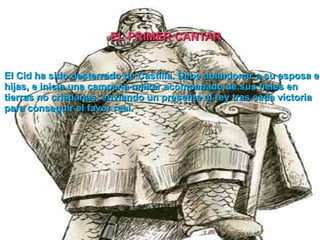 El Cid ha sido desterrado de Castilla. Debe abandonar a su esposa e hijas, e inicia una campaña militar acompañado de sus fieles en tierras no cristianas, enviando un presente al rey tras cada victoria para conseguir el favor real. EL PRIMER CANTAR 