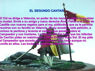 El Cid se dirige a Valencia, en poder de los moros , y logra conquistar la ciudad. Envía a su amigo y mano derecha Álvar Fáñez a la corte de Castilla con nuevos regalos para el rey, pidiéndole que se le permita reunirse con su familia en Valencia. El rey accede a esta petición, e incluso le perdona y levanta el castigo que pesaba sobre el Campeador y sus hombres. La fortuna del Cid hace que los infantes de Carrión pidan en matrimonio a doña Elvira y doña Sol. El rey pide al Campeador que acceda al matrimonio y él lo hace aunque no confía en ellos. Las bodas se celebran solemnemente. EL SEGUNDO CANTAR 