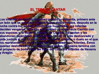 Los infantes de Carrión muestran pronto su cobardía, primero ante un león que se escapa y del que huyen despavoridos, después en la lucha contra los árabes. Sintiéndose humillados, los infantes deciden vengarse. Para ello emprenden un viaje hacia Carrión con sus esposas y, al llegar al robledo de Corpes, las azotan y las abandonan dejándolas desfallecidas. El Cid ha sido deshonrado y pide justicia al rey. El juicio culmina con el «riepto» o duelo en el que los representantes de la causa del Cid vencen a los infantes. Éstos quedan deshonrados y se anulan sus bodas. El poema termina con el proyecto de boda entre las hijas del Cid y los infantes de Navarra y Aragón . EL TERCER CANTAR 