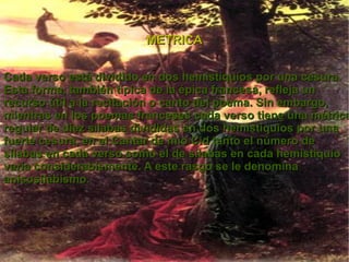 Cada verso está dividido en dos hemistiquios por una cesura . Esta forma, también típica de la épica francesa, refleja un recurso útil a la recitación o canto del poema. Sin embargo, mientras en los poemas franceses cada verso tiene una métrica regular de diez sílabas divididas en dos hemistiquios por una fuerte cesura, en el Cantar de mio Cid tanto el número de sílabas en cada verso como el de sílabas en cada hemistiquio varía considerablemente. A este rasgo se le denomina anisosilabismo . METRICA 