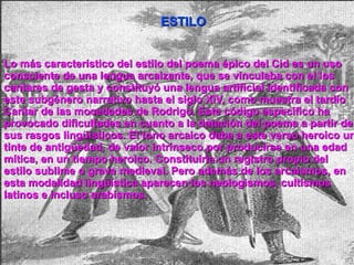 Lo más característico del estilo del poema épico del Cid es un uso consciente de una lengua arcaizante, que se vinculaba con el los cantares de gesta y constituyó una lengua artificial identificada con este subgénero narrativo hasta el siglo XIV, como muestra el tardío Cantar de las mocedades de Rodrigo . Este código específico ha provocado dificultades en cuanto a la datación del poema a partir de sus rasgos lingüísticos. El tono arcaico daba a este verso heroico un tinte de antigüedad, de valor intrínseco por producirse en una edad mítica, en un tiempo heroico. Constituiría un registro propio del estilo sublime o grave medieval. Pero además de los arcaísmos, en esta modalidad lingüística aparecen los neologismos, cultismos latinos e incluso arabismos. ESTILO 