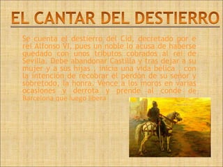 Se cuenta el destierro del Cid, decretado por e
rei Alfonso VI, pues un noble lo acusa de haberse
quedado con unos tributos cobrados al rei de
Sevilla. Debe abandonar Castilla y tras dejar a su
mujer y a sus hijas , inicia una vida bélica , con
la intención de recobrar el perdón de su señor y
sobretodo, la honra. Vence a los moros en varias
ocasiones y derrota y prende al conde de
Barcelona que luego libera
 