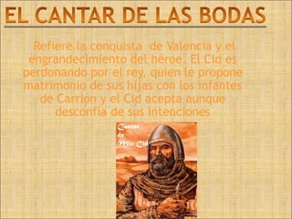 Refiere la conquista de Valencia y el
 engrandecimiento del héroe. El Cid es
perdonando por el rey, quien le propone
matrimonio de sus hijas con los infantes
   de Carrión y el Cid acepta aunque
      desconfía de sus intenciones
 