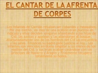 Los infantes de Carrión resultan ser cobardes y mezquinos.
   Por ese motivo, en mas de una ocasión eran puestos en
ridículo y ellos deciden vengarse afrentando a las hijas de
    Cid: las azotan y apalean y las abandonan al bosque.
Afortunadamente uno de los hombres del Cid las encuentra
   y las salva. Entonces su padre pide justicia al rey . Los
 infantes son vencidos en duelo singular a las manos de los
    vasilios del Cid, y sus hijas acaban casándose con los
    príncipes de Navarro y Aragón y finalmente recupera
                     totalmente su honra.
 