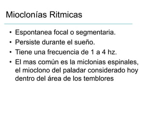 Mioclonías Ritmicas 
• Espontanea focal o segmentaria. 
• Persiste durante el sueño. 
• Tiene una frecuencia de 1 a 4 hz. 
• El mas común es la miclonias espinales, 
el mioclono del paladar considerado hoy 
dentro del área de los temblores 
 