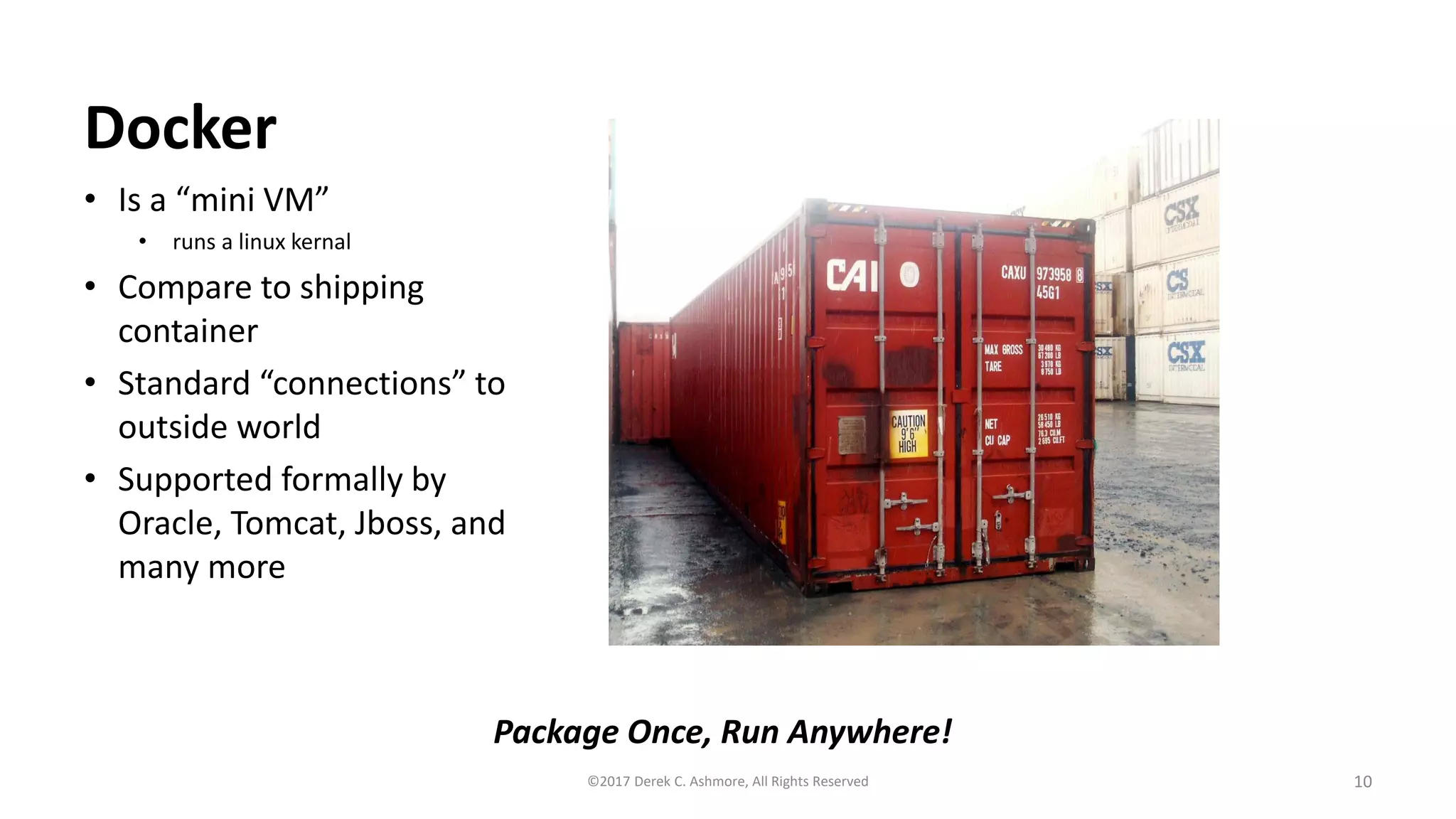 Docker
• Is a “mini VM”
• runs a linux kernal
• Compare to shipping
container
• Standard “connections” to
outside world
• Supported formally by
Oracle, Tomcat, Jboss, and
many more
10©2017 Derek C. Ashmore, All Rights Reserved
Package Once, Run Anywhere!
 