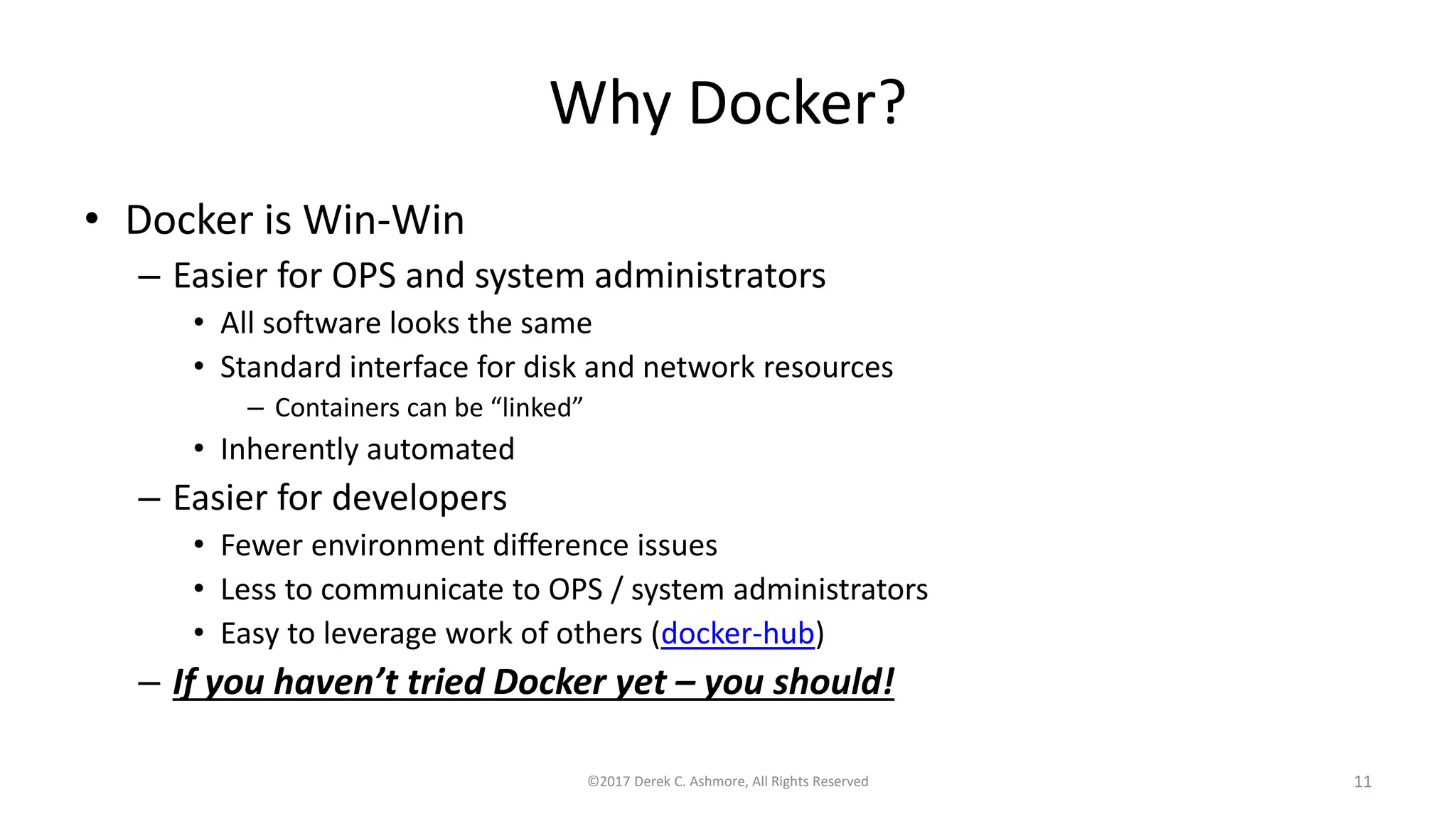 Why Docker?
• Docker is Win-Win
– Easier for OPS and system administrators
• All software looks the same
• Standard interface for disk and network resources
– Containers can be “linked”
• Inherently automated
– Easier for developers
• Fewer environment difference issues
• Less to communicate to OPS / system administrators
• Easy to leverage work of others (docker-hub)
– If you haven’t tried Docker yet – you should!
©2017 Derek C. Ashmore, All Rights Reserved 11
 
