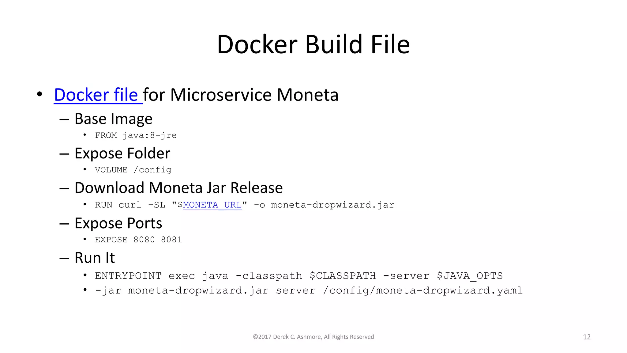 Docker Build File
• Docker file for Microservice Moneta
– Base Image
• FROM java:8-jre
– Expose Folder
• VOLUME /config
– Download Moneta Jar Release
• RUN curl -SL "$MONETA_URL" -o moneta-dropwizard.jar
– Expose Ports
• EXPOSE 8080 8081
– Run It
• ENTRYPOINT exec java -classpath $CLASSPATH -server $JAVA_OPTS
• -jar moneta-dropwizard.jar server /config/moneta-dropwizard.yaml
©2017 Derek C. Ashmore, All Rights Reserved 12
 