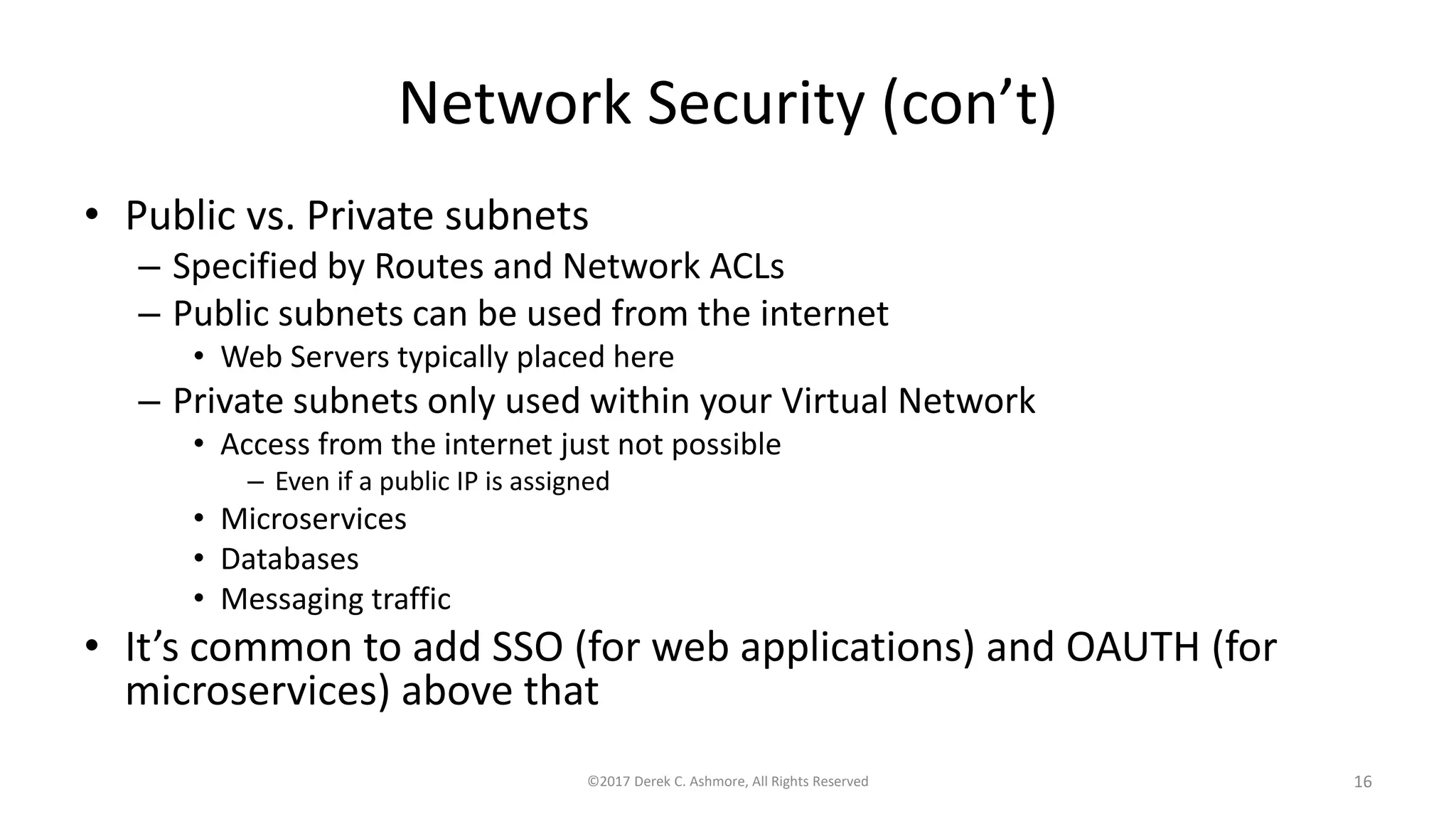 Network Security (con’t)
• Public vs. Private subnets
– Specified by Routes and Network ACLs
– Public subnets can be used from the internet
• Web Servers typically placed here
– Private subnets only used within your Virtual Network
• Access from the internet just not possible
– Even if a public IP is assigned
• Microservices
• Databases
• Messaging traffic
• It’s common to add SSO (for web applications) and OAUTH (for
microservices) above that
©2017 Derek C. Ashmore, All Rights Reserved 16
 