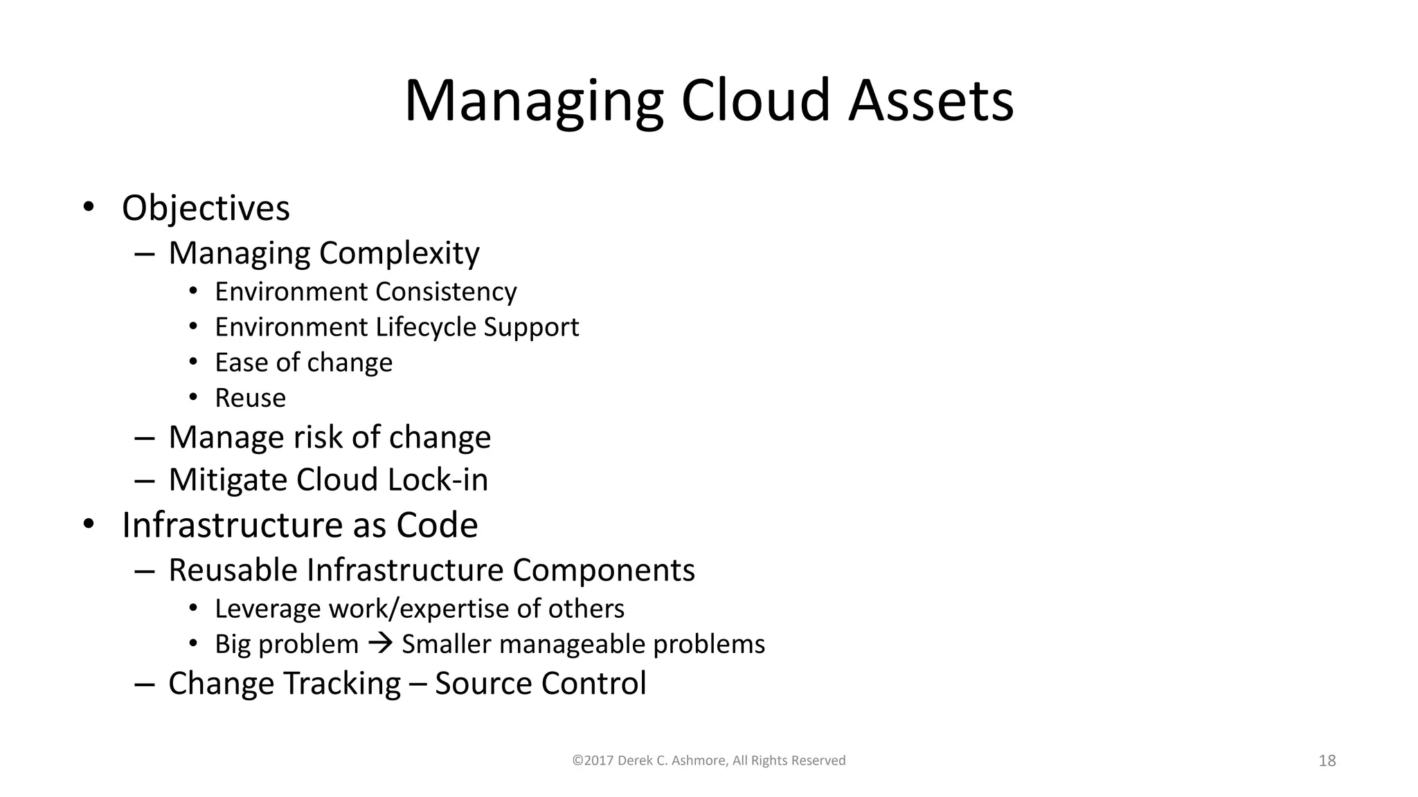 Managing Cloud Assets
• Objectives
– Managing Complexity
• Environment Consistency
• Environment Lifecycle Support
• Ease of change
• Reuse
– Manage risk of change
– Mitigate Cloud Lock-in
• Infrastructure as Code
– Reusable Infrastructure Components
• Leverage work/expertise of others
• Big problem  Smaller manageable problems
– Change Tracking – Source Control
©2017 Derek C. Ashmore, All Rights Reserved 18
 