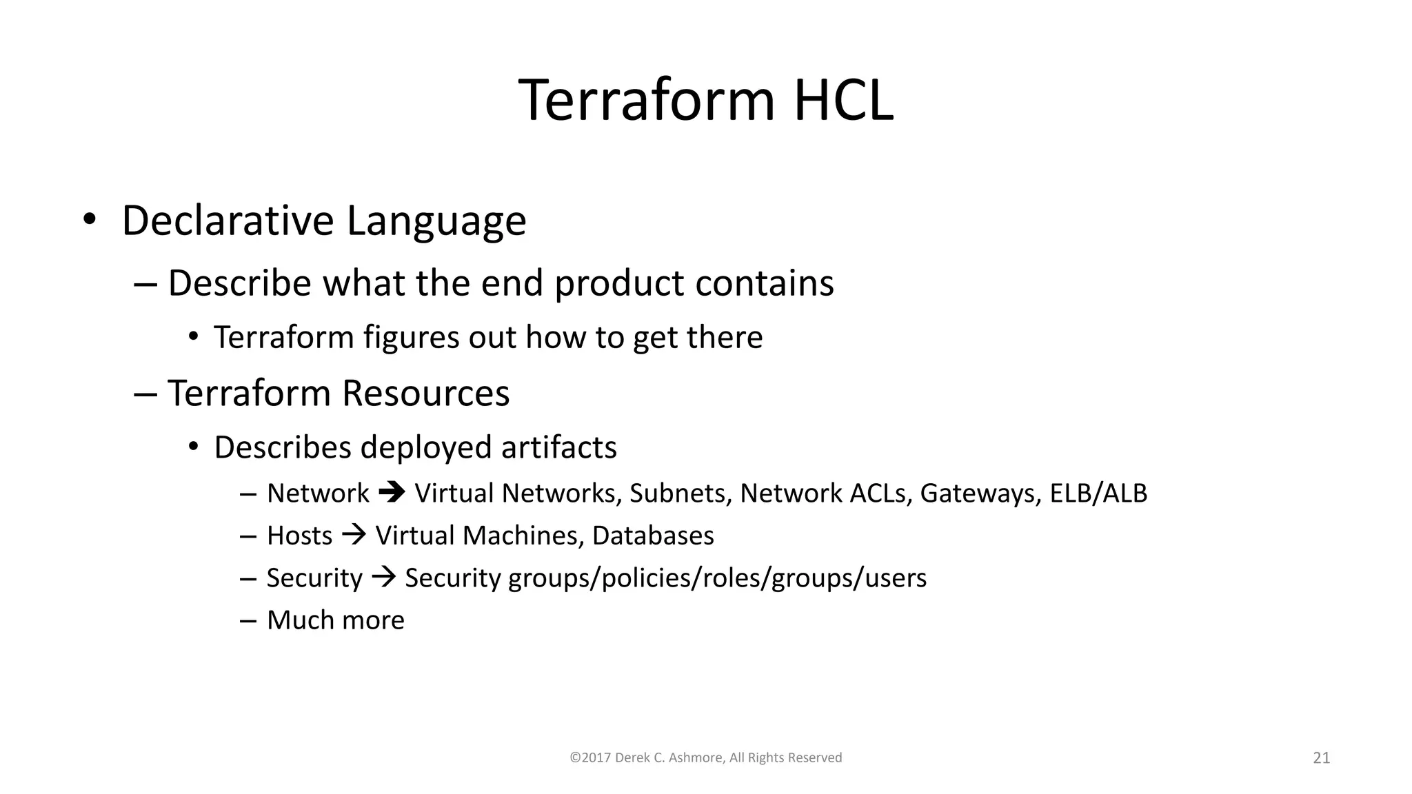 Terraform HCL
• Declarative Language
– Describe what the end product contains
• Terraform figures out how to get there
– Terraform Resources
• Describes deployed artifacts
– Network  Virtual Networks, Subnets, Network ACLs, Gateways, ELB/ALB
– Hosts  Virtual Machines, Databases
– Security  Security groups/policies/roles/groups/users
– Much more
©2017 Derek C. Ashmore, All Rights Reserved 21
 