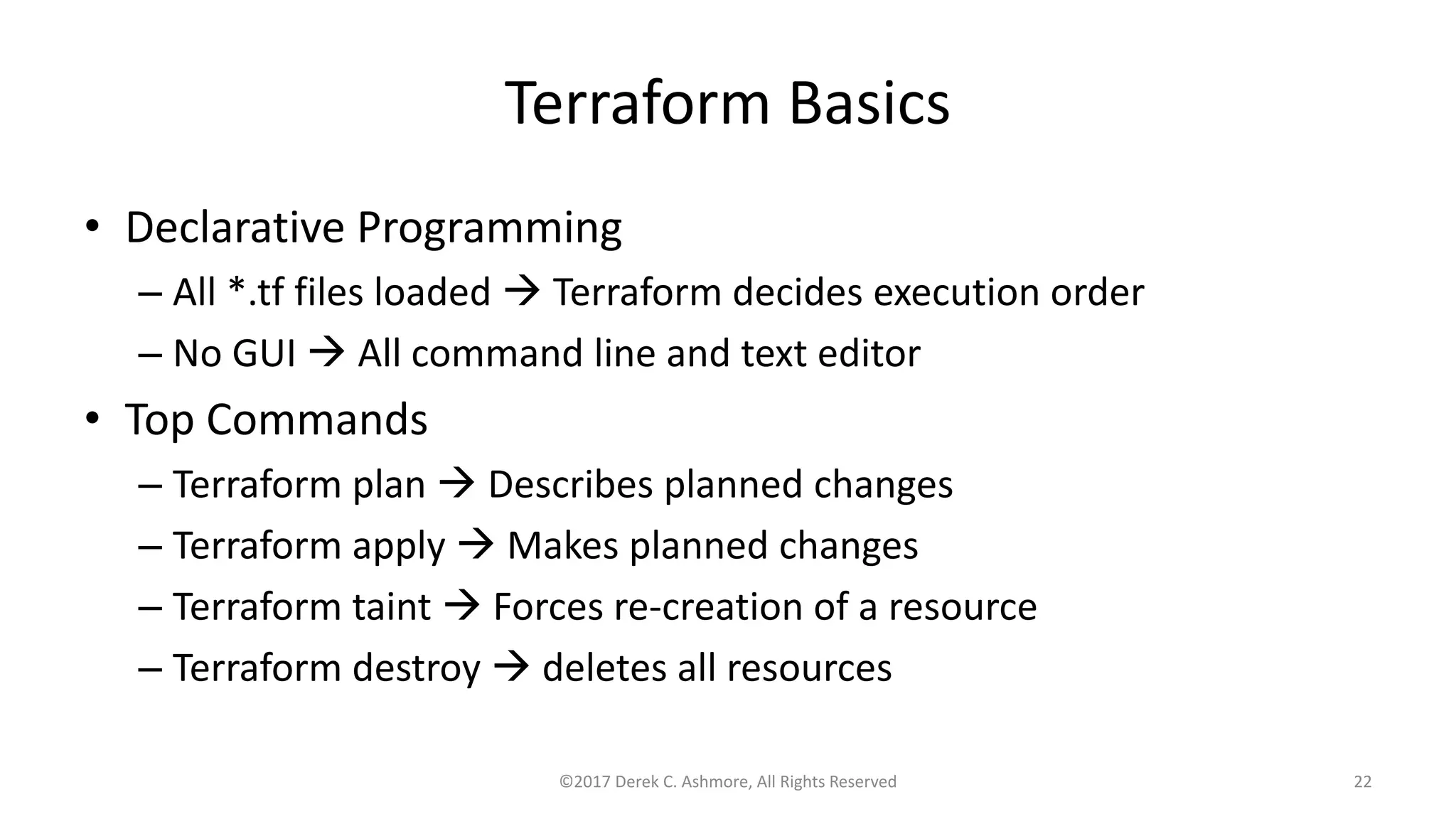 Terraform Basics
• Declarative Programming
– All *.tf files loaded  Terraform decides execution order
– No GUI  All command line and text editor
• Top Commands
– Terraform plan  Describes planned changes
– Terraform apply  Makes planned changes
– Terraform taint  Forces re-creation of a resource
– Terraform destroy  deletes all resources
©2017 Derek C. Ashmore, All Rights Reserved 22
 