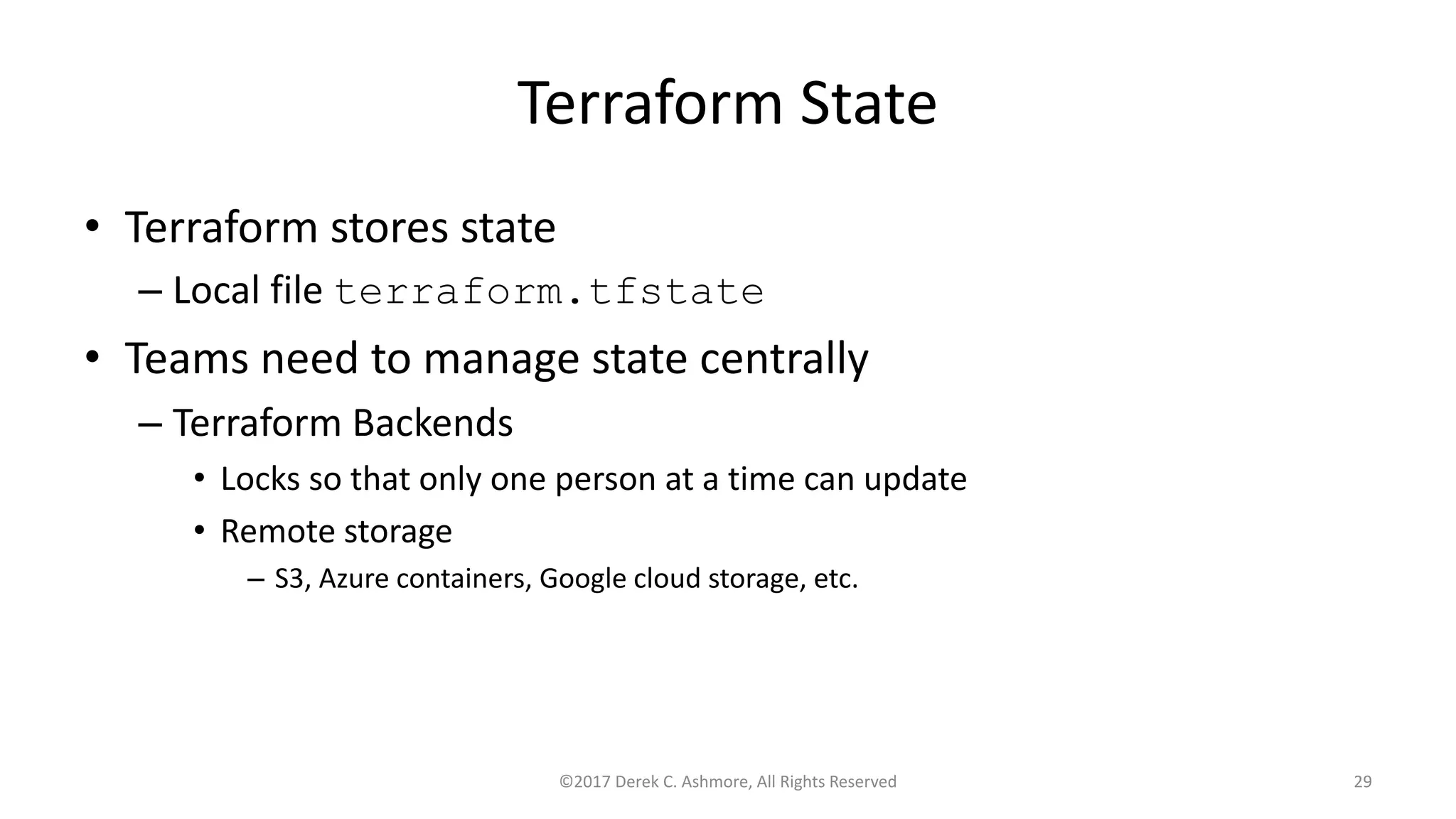 Terraform State
• Terraform stores state
– Local file terraform.tfstate
• Teams need to manage state centrally
– Terraform Backends
• Locks so that only one person at a time can update
• Remote storage
– S3, Azure containers, Google cloud storage, etc.
©2017 Derek C. Ashmore, All Rights Reserved 29
 