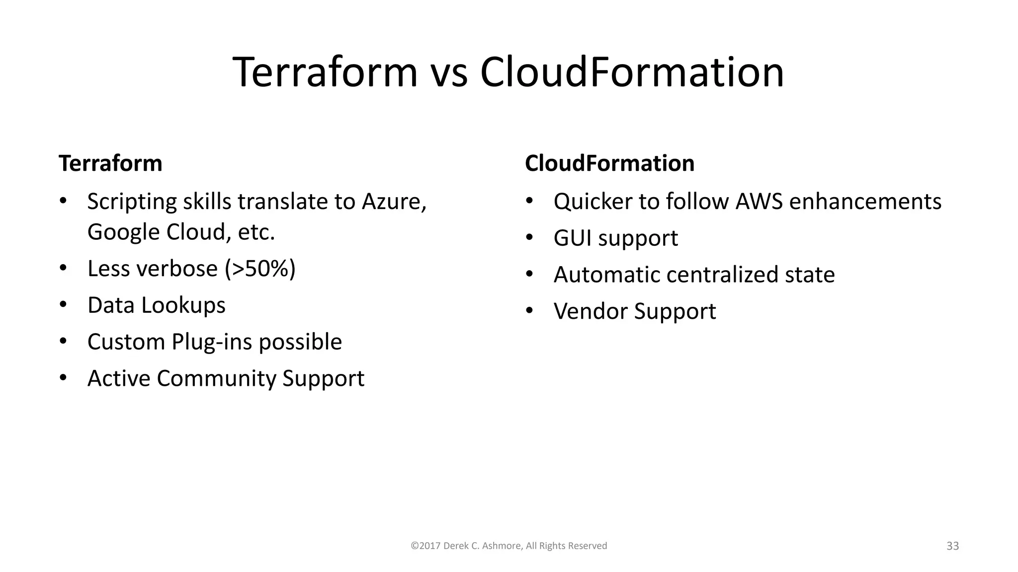 Terraform vs CloudFormation
Terraform
• Scripting skills translate to Azure,
Google Cloud, etc.
• Less verbose (>50%)
• Data Lookups
• Custom Plug-ins possible
• Active Community Support
CloudFormation
• Quicker to follow AWS enhancements
• GUI support
• Automatic centralized state
• Vendor Support
©2017 Derek C. Ashmore, All Rights Reserved 33
 