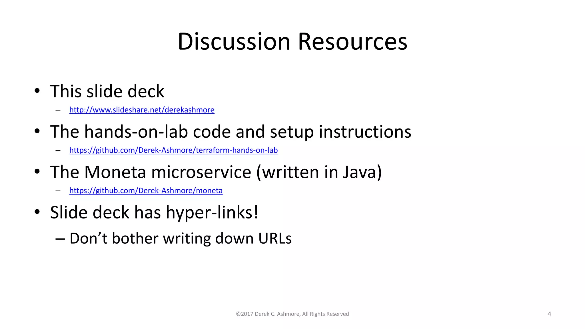 Discussion Resources
• This slide deck
– http://www.slideshare.net/derekashmore
• The hands-on-lab code and setup instructions
– https://github.com/Derek-Ashmore/terraform-hands-on-lab
• The Moneta microservice (written in Java)
– https://github.com/Derek-Ashmore/moneta
• Slide deck has hyper-links!
– Don’t bother writing down URLs
©2017 Derek C. Ashmore, All Rights Reserved 4
 