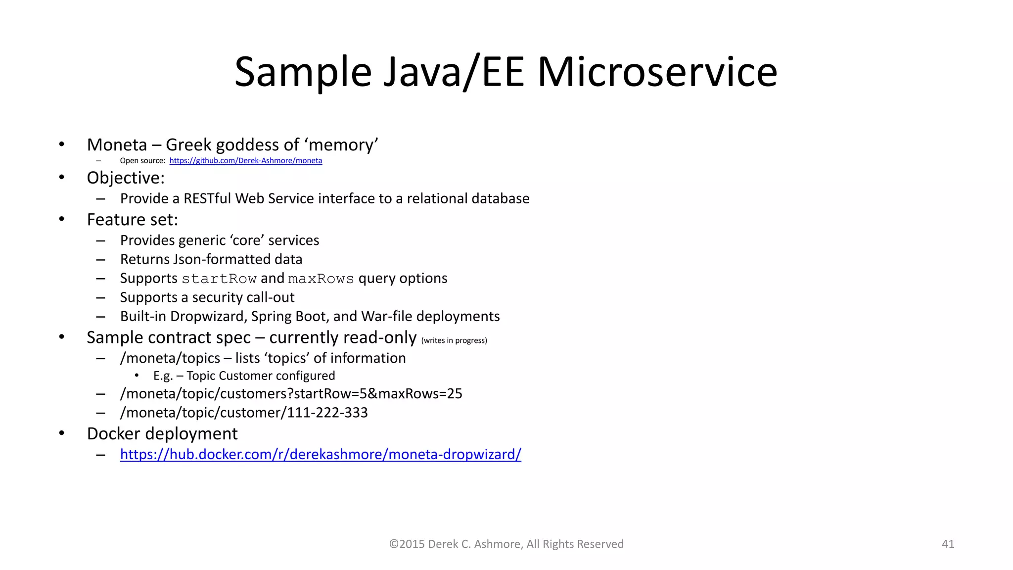 Sample Java/EE Microservice
• Moneta – Greek goddess of ‘memory’
– Open source: https://github.com/Derek-Ashmore/moneta
• Objective:
– Provide a RESTful Web Service interface to a relational database
• Feature set:
– Provides generic ‘core’ services
– Returns Json-formatted data
– Supports startRow and maxRows query options
– Supports a security call-out
– Built-in Dropwizard, Spring Boot, and War-file deployments
• Sample contract spec – currently read-only (writes in progress)
– /moneta/topics – lists ‘topics’ of information
• E.g. – Topic Customer configured
– /moneta/topic/customers?startRow=5&maxRows=25
– /moneta/topic/customer/111-222-333
• Docker deployment
– https://hub.docker.com/r/derekashmore/moneta-dropwizard/
©2015 Derek C. Ashmore, All Rights Reserved 41
 