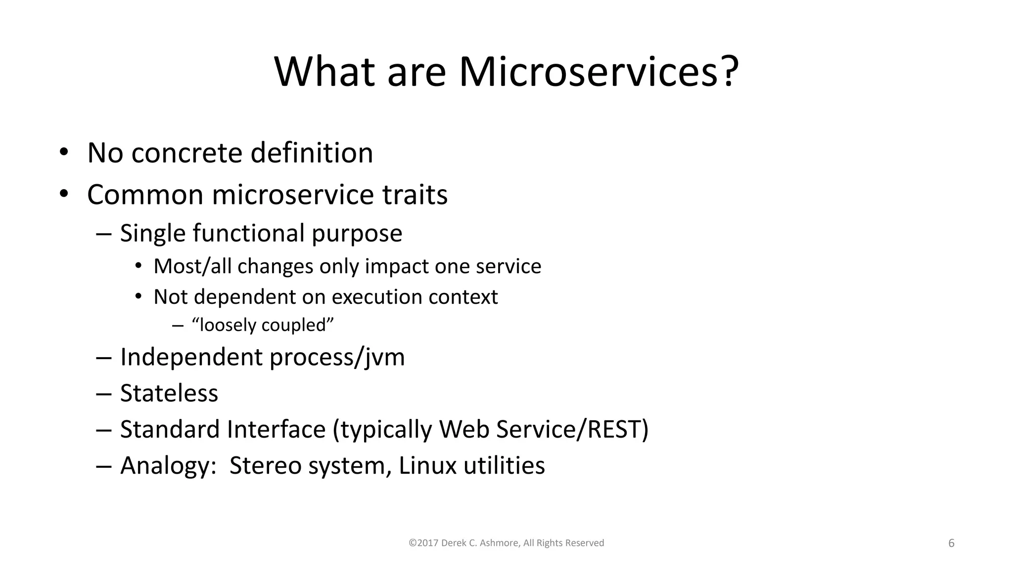 What are Microservices?
• No concrete definition
• Common microservice traits
– Single functional purpose
• Most/all changes only impact one service
• Not dependent on execution context
– “loosely coupled”
– Independent process/jvm
– Stateless
– Standard Interface (typically Web Service/REST)
– Analogy: Stereo system, Linux utilities
©2017 Derek C. Ashmore, All Rights Reserved 6
 