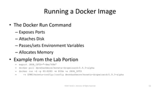 Running a Docker Image
• The Docker Run Command
– Exposes Ports
– Attaches Disk
– Passes/sets Environment Variables
– Allocates Memory
• Example from the Lab Portion
– export JAVA_OPTS="-Xmx768m”
– docker pull derekashmore/moneta-dropwizard:0.9.3-alpha
– docker run -d -p 80:8080 -m 800m -e JAVA_OPTS
– -v $PWD/moneta-config:/config derekashmore/moneta-dropwizard:0.9.3-alpha
©2017 Derek C. Ashmore, All Rights Reserved 13
 