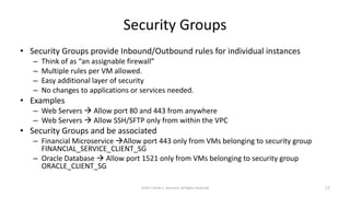 Security Groups
• Security Groups provide Inbound/Outbound rules for individual instances
– Think of as “an assignable firewall”
– Multiple rules per VM allowed.
– Easy additional layer of security
– No changes to applications or services needed.
• Examples
– Web Servers  Allow port 80 and 443 from anywhere
– Web Servers  Allow SSH/SFTP only from within the VPC
• Security Groups and be associated
– Financial Microservice Allow port 443 only from VMs belonging to security group
FINANCIAL_SERVICE_CLIENT_SG
– Oracle Database  Allow port 1521 only from VMs belonging to security group
ORACLE_CLIENT_SG
©2017 Derek C. Ashmore, All Rights Reserved 17
 