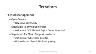 Terraform
• Cloud Management
– Open Source
• Very active community
– Extensible to any cloud vendor
• AWS, Azure, GCP, AliCloud, Digital Ocean, OpenStack
– Supported for Cloud Support products
• Chef, Consul, Kubernetes, Datadog
• 62 Providers as of April, 2017 and growing
©2017 Derek C. Ashmore, All Rights Reserved 20
 