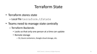 Terraform State
• Terraform stores state
– Local file terraform.tfstate
• Teams need to manage state centrally
– Terraform Backends
• Locks so that only one person at a time can update
• Remote storage
– S3, Azure containers, Google cloud storage, etc.
©2017 Derek C. Ashmore, All Rights Reserved 29
 