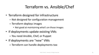 Terraform vs. Ansible/Chef
• Terraform designed for infrastructure
– Not designed for configuration management
– Terraform deploys images
• Not good at maintaining what’s on those images
• If deployments update existing VMs
– You need Ansible, Chef, or Puppet
• If deployments are “new” VMs
– Terraform can handle deployments too
©2017 Derek C. Ashmore, All Rights Reserved 31
 
