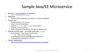 Sample Java/EE Microservice
• Moneta – Greek goddess of ‘memory’
– Open source: https://github.com/Derek-Ashmore/moneta
• Objective:
– Provide a RESTful Web Service interface to a relational database
• Feature set:
– Provides generic ‘core’ services
– Returns Json-formatted data
– Supports startRow and maxRows query options
– Supports a security call-out
– Built-in Dropwizard, Spring Boot, and War-file deployments
• Sample contract spec – currently read-only (writes in progress)
– /moneta/topics – lists ‘topics’ of information
• E.g. – Topic Customer configured
– /moneta/topic/customers?startRow=5&maxRows=25
– /moneta/topic/customer/111-222-333
• Docker deployment
– https://hub.docker.com/r/derekashmore/moneta-dropwizard/
©2015 Derek C. Ashmore, All Rights Reserved 41
 
