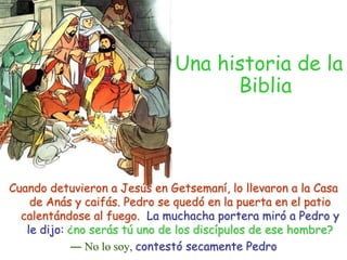 Una historia de la BibliaCuando detuvieron a Jesús en Getsemaní, lo llevaron a la Casa de Anás y caifás. Pedro se quedó en la puerta en el patio calentándose al fuego.  La muchacha portera miró a Pedro y le dijo: ¿no serás tú uno de los discípulos de ese hombre?― No lo soy, contestó secamente Pedro