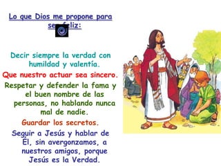 Lo que Dios me propone para ser feliz:Decir siempre la verdad con humildad y valentía.Que nuestro actuar sea sincero.Respetar y defender la fama y el buen nombre de las personas, no hablando nunca mal de nadie.Guardar los secretos.Seguir a Jesús y hablar de Él, sin avergonzamos, a nuestros amigos, porque Jesús es la Verdad.Imitar a Jesús, que nunca mintió.