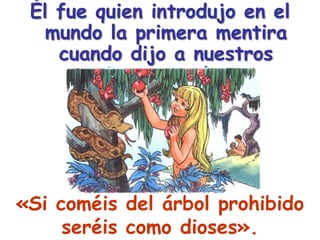Él fue quien introdujo en el mundo la primera mentira cuando dijo a nuestros primeros padres:«Si coméis del árbol prohibido seréis como dioses».