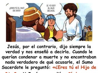 Jesús, por el contrario, dijo siempre la verdad y nos enseñó a decirla. Cuando le querían condenar a muerte y no encontraban nada verdadero de qué acusarle, el Sumo Sacerdote le preguntó: «¿Eres tú el Hijo de Dios?». Y Jesús respondió: «Sí, lo soy».