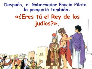 Después, el Gobernador Poncio Pilato le preguntó también:«¿Eres tú el Rey de los judíos?».