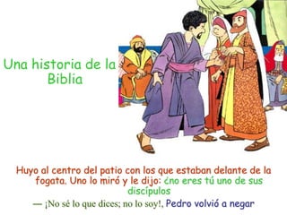 Una historia de la BibliaHuyo al centro del patio con los que estaban delante de la fogata. Uno lo miró y le dijo: ¿no eres tú uno de sus discípulos― ¡No sé lo que dices; no lo soy!, Pedro volvió a negar