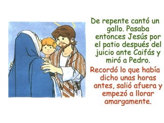 De repente cantó un gallo. Pasaba entonces Jesús por el patio después del juicio ante Caifás y miró a Pedro.Recordó lo que había dicho unas horas antes, salió afuera y empezó a llorar amargamente.