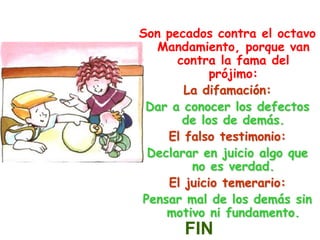 Son pecados contra el octavo Mandamiento, porque van contra la fama del prójimo:La difamación:Dar a conocer los defectos de los de demás.El falso testimonio:Declarar en juicio algo que no es verdad.El juicio temerario:Pensar mal de los demás sin motivo ni fundamento.FIN