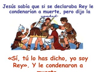 Jesús sabía que si se declaraba Rey le condenarían a muerte, pero dijo la verdad:«Sí, tú lo has dicho, yo soy Rey». Y le condenaron a muerte.