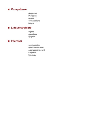 Competenze
             powerpoint
             Photoshop
             blogger
             comunicazione
             hi-tech

Lingue straniere
             inglese
             portoghese
             spagnolo

Interessi
             web marketing
             web communication
             organizzazione eventi
             fotografia
             tecnologia
 