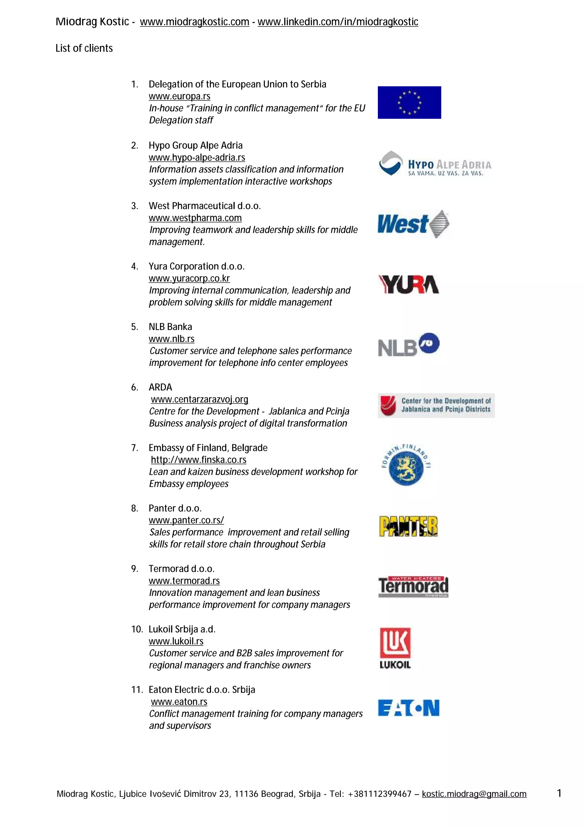 Miodrag Kostic - www.miodragkostic.com - www.linkedin.com/in/miodragkostic
List of clients
Miodrag Kostic, Ljubice Ivošević Dimitrov 23, 11136 Beograd, Srbija - Tel: +381112399467 – kostic.miodrag@gmail.com 1
1. Delegation of the European Union to Serbia
www.europa.rs
In-house “Training in conflict management“ for the EU
Delegation staff
2. Hypo Group Alpe Adria
www.hypo-alpe-adria.rs
Information assets classification and information
system implementation interactive workshops
3. West Pharmaceutical d.o.o.
www.westpharma.com
Improving teamwork and leadership skills for middle
management.
4. Yura Corporation d.o.o.
www.yuracorp.co.kr
Improving internal communication, leadership and
problem solving skills for middle management
5. NLB Banka
www.nlb.rs
Customer service and telephone sales performance
improvement for telephone info center employees
6. ARDA
www.centarzarazvoj.org
Centre for the Development - Jablanica and Pcinja
Business analysis project of digital transformation
7. Embassy of Finland, Belgrade
http://www.finska.co.rs
Lean and kaizen business development workshop for
Embassy employees
8. Panter d.o.o.
www.panter.co.rs/
Sales performance improvement and retail selling
skills for retail store chain throughout Serbia
9. Termorad d.o.o.
www.termorad.rs
Innovation management and lean business
performance improvement for company managers
10. Lukoil Srbija a.d.
www.lukoil.rs
Customer service and B2B sales improvement for
regional managers and franchise owners
11. Eaton Electric d.o.o. Srbija
www.eaton.rs
Conflict management training for company managers
and supervisors
 