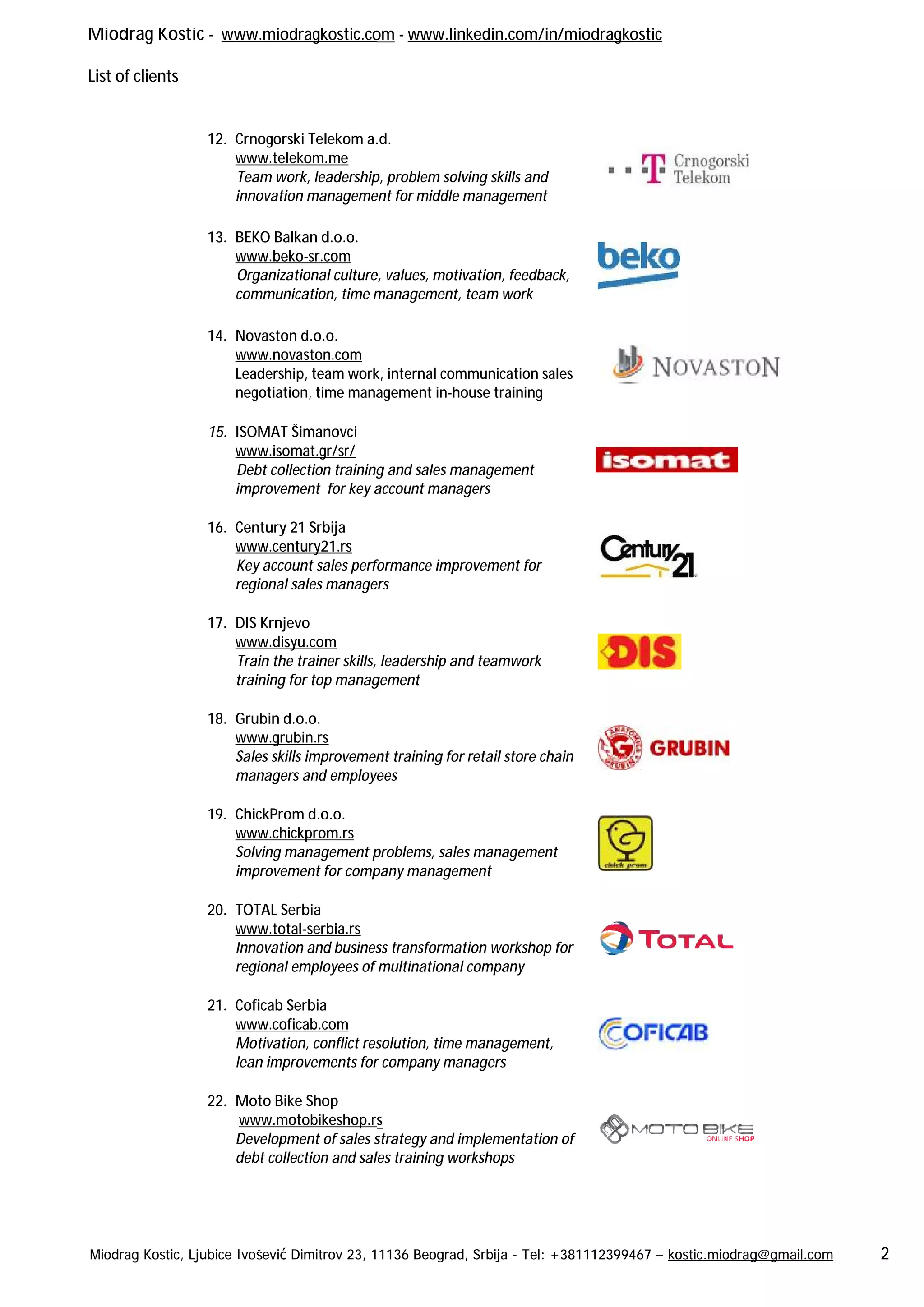 Miodrag Kostic - www.miodragkostic.com
List of clients
Miodrag Kostic, Ljubice Ivošević Dimitrov 23, 11136 Beograd, Srbija
12. Crnogorski Telekom a.d.
www.telekom.me
Team work, leadership, problem solving skills and
innovation management for middle management
13. BEKO Balkan d.o.o.
www.beko-sr.com
Organizational culture, values, motivation, feedback,
communication, time management, team work
14. Novaston d.o.o.
www.novaston.com
Leadership, team work
negotiation, time mana
15. ISOMAT Šimanovci
www.isomat.gr/sr/
Debt collection training and sales management
improvement for key account managers
16. Century 21 Srbija
www.century21.rs
Key account sales performance improvement for
regional sales managers
17. DIS Krnjevo
www.disyu.com
Train the trainer skills, leadership and teamwork
training for top management
18. Grubin d.o.o.
www.grubin.rs
Sales skills improvement training
managers and employees
19. ChickProm d.o.o.
www.chickprom.rs
Solving management problems, sales management
improvement for company management
20. TOTAL Serbia
www.total-serbia.rs
Innovation and business transformation workshop for
regional employees of multinational company
21. Coficab Serbia
www.coficab.com
Motivation, conflict resolution, time management,
lean improvements for company managers
22. Moto Bike Shop
www.motobikeshop.rs
Development of sales strategy and implementation of
debt collection and sales training workshops
www.miodragkostic.com - www.linkedin.com/in/miodragkostic
bice Ivošević Dimitrov 23, 11136 Beograd, Srbija - Tel: +381112399467 – kostic.miodrag@gmail.com
Crnogorski Telekom a.d.
leadership, problem solving skills and
innovation management for middle management
Organizational culture, values, motivation, feedback,
communication, time management, team work
k, internal communication sales
agement in-house training
Debt collection training and sales management
improvement for key account managers
Key account sales performance improvement for
regional sales managers
Train the trainer skills, leadership and teamwork
training for top management
skills improvement training for retail store chain
employees
Solving management problems, sales management
improvement for company management
Innovation and business transformation workshop for
regional employees of multinational company
Motivation, conflict resolution, time management,
for company managers
www.motobikeshop.rs
Development of sales strategy and implementation of
debt collection and sales training workshops
kostic.miodrag@gmail.com 2
 