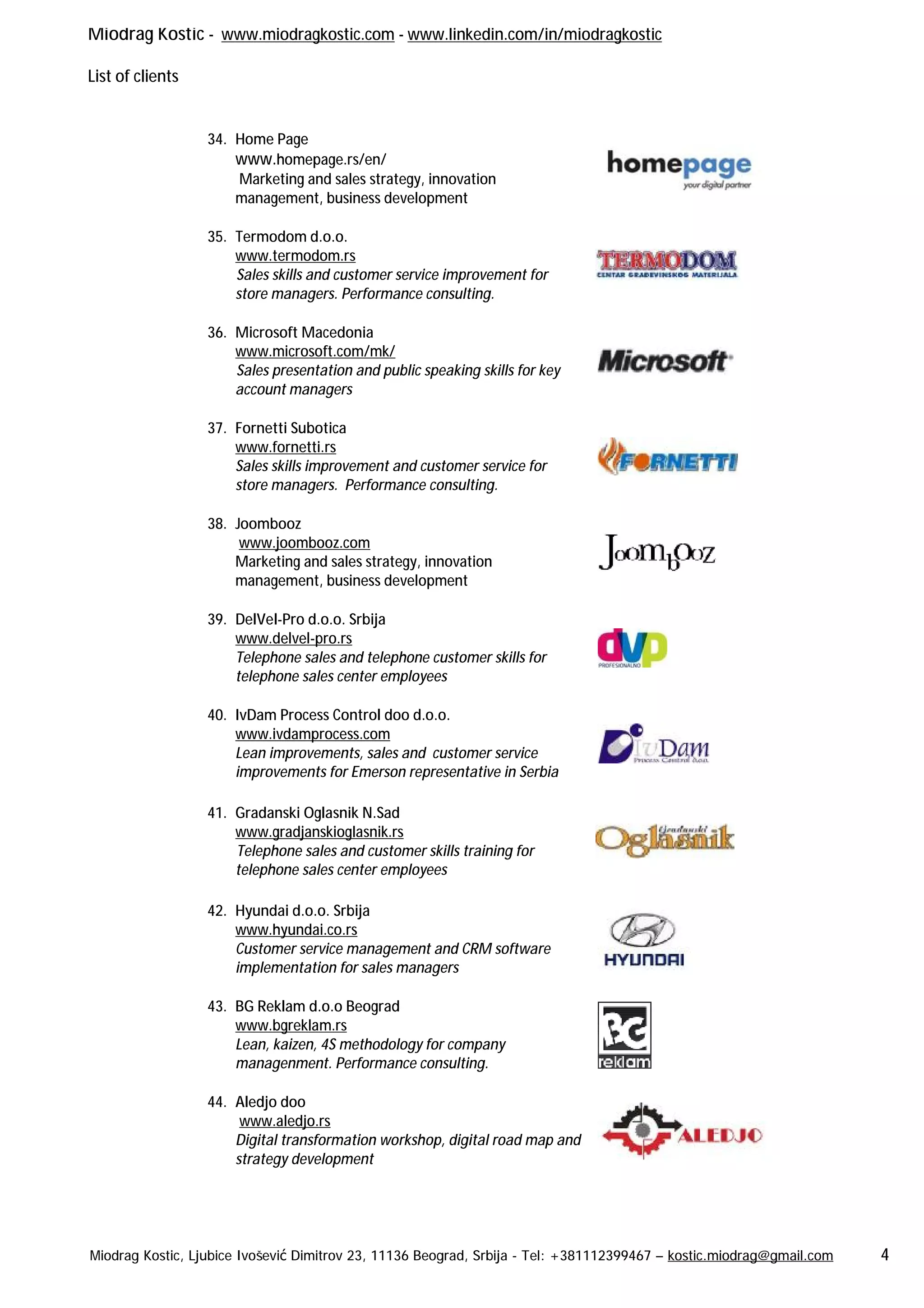 Miodrag Kostic - www.miodragkostic.com - www.linkedin.com/in/miodragkostic
List of clients
Miodrag Kostic, Ljubice Ivošević Dimitrov 23, 11136 Beograd, Srbija - Tel: +381112399467 – kostic.miodrag@gmail.com 4
34. Home Page
www.homepage.rs/en/
Marketing and sales strategy, innovation
management, business development
35. Termodom d.o.o.
www.termodom.rs
Sales skills and customer service improvement for
store managers. Performance consulting.
36. Microsoft Macedonia
www.microsoft.com/mk/
Sales presentation and public speaking skills for key
account managers
37. Fornetti Subotica
www.fornetti.rs
Sales skills improvement and customer service for
store managers. Performance consulting.
38. Joombooz
www.joombooz.com
Marketing and sales strategy, innovation
management, business development
39. DelVel-Pro d.o.o. Srbija
www.delvel-pro.rs
Telephone sales and telephone customer skills for
telephone sales center employees
40. IvDam Process Control doo d.o.o.
www.ivdamprocess.com
Lean improvements, sales and customer service
improvements for Emerson representative in Serbia
41. Gradanski Oglasnik N.Sad
www.gradjanskioglasnik.rs
Telephone sales and customer skills training for
telephone sales center employees
42. Hyundai d.o.o. Srbija
www.hyundai.co.rs
Customer service management and CRM software
implementation for sales managers
43. BG Reklam d.o.o Beograd
www.bgreklam.rs
Lean, kaizen, 4S methodology for company
managenment. Performance consulting.
44. Aledjo doo
www.aledjo.rs
Digital transformation workshop, digital road map and
strategy development
 