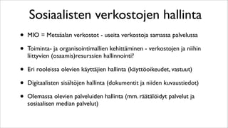 Sosiaalisten verkostojen hallinta
•   MIO = Metsäalan verkostot - useita verkostoja samassa palvelussa

•   Toiminta- ja organisointimallien kehittäminen - verkostojen ja niihin
    liittyvien (osaamis)resurssien hallinnointi?

•   Eri rooleissa olevien käyttäjien hallinta (käyttöoikeudet, vastuut)

•   Digitaalisten sisältöjen hallinta (dokumentit ja niiden kuvaustiedot)

•   Olemassa olevien palveluiden hallinta (mm. räätälöidyt palvelut ja
    sosiaalisen median palvelut)
 