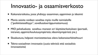 Innovaatio- ja osaamisverkosto
•   Kokonaisratkaisu, jossa yhdistyy osaaminen, oppiminen ja ideointi

•   Monia asioita voidaan soveltaa myös muille toimialoille
    (“poikkitieteellisyys”, sovellusalueriippumattomuus)

•   MIO palvelualusta soveltuu moneen eri käyttötarkoituksen (portaali,
    intranet, oppimis/koulutusympäristö, ideointiympäristö jne.)

•   Skaalautuva, helposti monistettavissa oleva kokonaisarkkitehtuuri

•   Tekno-sosiaalinen innovaatio (uusia teknisiä että sosiaalisia
    innovaatioita)
 