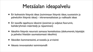 Metsäalan ideapalvelu
•   Eri kohteisiin liittyvät ideat (toimintaan liittyvät ideat, tuotteisiin ja
    palveluihin liittyvät ideat) - inkrementalistiset ja radikaalit ideat

•   Eri tasoilla tapahtuva ideointi (avoimet ja suljetut foorumit,
    kohderyhmien määrittely ja rajaaminen)

•   Ideoihin liittyvät resurssit samassa kontekstissa (dokumentit, käyttäjät
    ja palvelut liitetään saumattomasti ideoihin)

•   Ideoiden kommentointi, arvostelu ja arviointi

•   Ideasta innovaatioksi toimintamalli
 