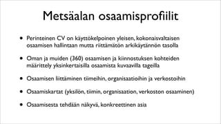 Metsäalan osaamisproﬁilit
•   Perinteinen CV on käyttökelpoinen yleisen, kokonaisvaltaisen
    osaamisen hallintaan mutta riittämätön arkikäytännön tasolla

•   Oman ja muiden (360) osaamisen ja kiinnostuksen kohteiden
    määrittely yksinkertaisilla osaamista kuvaavilla tageilla

•   Osaamisen liittäminen tiimeihin, organisaatioihin ja verkostoihin

•   Osaamiskartat (yksilön, tiimin, organisaation, verkoston osaaminen)

•   Osaamisesta tehdään näkyvä, konkreettinen asia
 